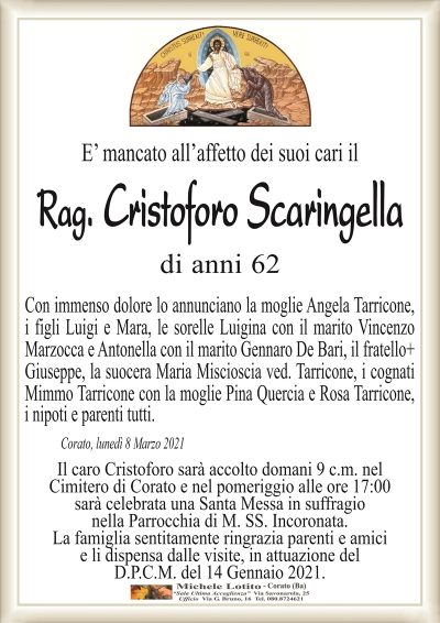 E’ mancato all’affetto dei suoi cari il
Rag. Cristoforo Scaringella
di anni 62
Con immenso dolore lo annunciano la moglie Angela Tarricone,
i figli Luigi e Mara, le sorelle Luigina con il marito Vincenzo
Marzocca e Antonella con il marito Gennaro De Bari, il fratello Giuseppe,
la suocera Maria Miscioscia ved. Tarricone, i cognati Mimmo
Tarricone con la moglie Pina Quercia e Rosa Tarricone, i nipoti e
parenti tutti.
Corato, lunedì 8 Marzo 2021
Il caro Cristoforo sarà accolto domani 9 c.m. nel
Cimitero di Corato e nel pomeriggio alle ore 17:00
sarà celebrata una Santa Messa in suffragio
nella Parrocchia di M. SS. Incoronata.
La famiglia sentitamente ringrazia parenti e amici
e li dispensa dalle visite, in attuazione del
D.P.C.M. del 14 Gennaio 2021.