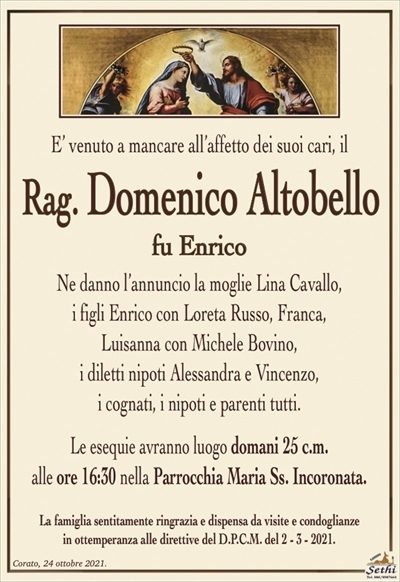 E’ venuto a mancare all’affetto dei suoi cari, il
Rag. Domenico Altobello
fu enrico
Ne danno l’annuncio la moglie Lina Cavallo,
i figli Enrico con Loreta Russo, Franca,
Luisanna con Michele Bovino,
i diletti nipoti Alessandra e Vincenzo,
i cognati, i nipoti e parenti tutti.
Le esequie avranno luogo domani 25 c.m.
alle ore 16:30 nella Parrocchia Maria Ss. Incoronata.
La famiglia sentitamente ringrazia e dispensa da visite e condoglianze
in ottemperanza alle direttive del D.P.C.M. del 2 – 3 – 2021.