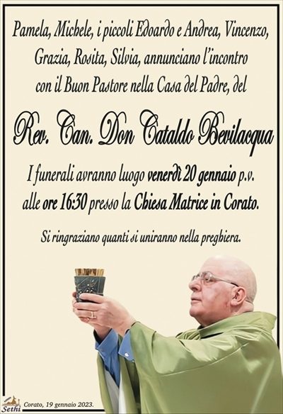 Pamela, Michele, i piccoli Edoardo e Andrea, Vincenzo,Grazia, Rosita, Silvia, annunciano l’incontro
con il Buon Pastore nella Casa del Padre, del
Rev. Can. Don Cataldo Bevilacqua
I funerali avranno luogo venerdì 20 gennaio p.v.
alle ore 16:30 presso la Chiesa Matrice in Corato.
Si ringraziano quanti si uniranno nella preghiera.