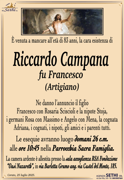 È venuta a mancare all’età di 83 anni, la cara esistenza di
Riccardo Campana
fu Francesco
(Artigiano)
Ne danno l’annuncio il figlio Francesco con Rosaria Sciscioli e la nipote Stoja, i germani Rosa con Massimo e Angelo con Mena, la cognata Adriana, i cognati, i nipoti, gli amici e i parenti tutti.
Le esequie avranno luogo domani 26 c.m. alle ore 10:45 nella Parrocchia Sacra Famiglia.
La camera ardente è allestita presso la sala accoglienza RSA fondazione oasi Nazareth in via Barletta, grumo angolo via Castel del Monte 185.