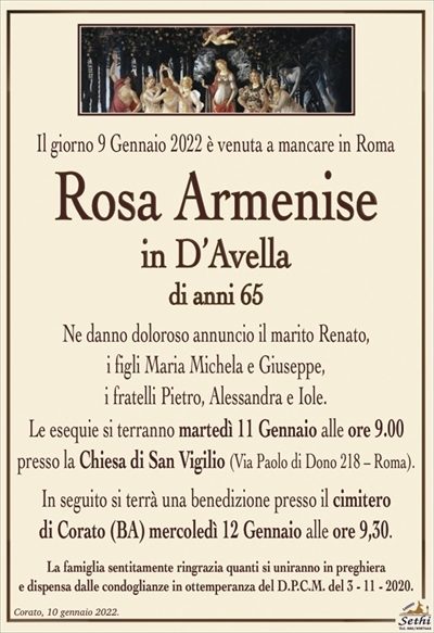 Il giorno 9 Gennaio 2022 è venuta a mancare in Roma
Rosa Armenise
in D’Avella
di anni 65
Ne danno doloroso annuncio il marito Renato,
i figli Maria Michela e Giuseppe,
i fratelli Pietro, Alessandra e Iole.
Le esequie si terranno martedì 11 Gennaio alle ore 9.00
presso la Chiesa di San Vigilio (Via Paolo di Dono 218 – Roma).
In seguito si terrà una benedizione presso il cimitero
di Corato (BA) mercoledì 12 Gennaio alle ore 9,30.
La famiglia sentitamente ringrazia quanti si uniranno in preghierae dispensa dalle condoglianze in ottemperanza del D.P.C.M. del 3 – 11 – 2020.