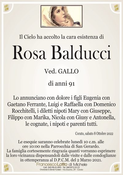Il Cielo ha accolto la cara esistenza di
Rosa
Balducci
Ved. GALLO
di anni 91
Lo annunciano con dolore i figli Eugenia con
Gaetano Ferrante, Luigi e Raffaella con Domenico
Rocchitelli, i diletti nipoti Mary con Giuseppe,
Filippo con Marika, Nicola con Giusy e Antonella,
le cognate, i nipoti e parenti tutti.
Corato, sabato 8 Ottobre 2022
Le esequie saranno celebrate lunedì 10 c.m. alle
ore 10:00 nella Parrocchia di San Gerardo.
La famiglia cortesemente ringrazia quanti vorranno esprimere
la loro vicinanza dispensandoli dalle visite e dalle condoglianze
in ottemperanza al D.P.C.M. del 2 Marzo 2021.