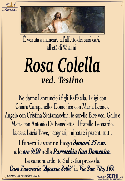 È venuta a mancare all’affetto dei suoi cari, all’età di 93 anni
Rosa Colella
ved. Testino
Ne danno l’annuncio i figli Raffaella, Luigi con Chiara Campanello, Domenico con Maria Leone e Angelo con Cristina Scatamacchia, le sorelle Bice ved. Gallo e Maria con Antonio De Benedettis, il fratello Leonardo, la cara Lucia Bove, i cognati, i nipoti e i parenti tutti.
I funerali avranno luogo domani 27 c.m. alle ore 9:30 nella parrocchia di San Domenico.
La camera ardente allestita presso la casa funeraria Agenzia Sethi in via San Vito 169