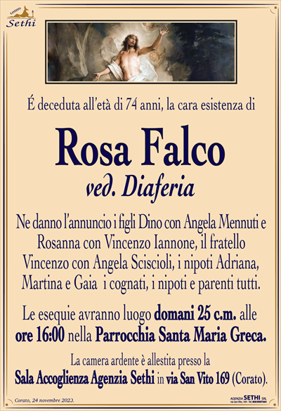 É deceduta all’età di 74 anni, la cara esistenza di
Rosa Falco
ved. Diaferia
Ne danno l’annuncio i figli Dino con Angela Mennuti e Rosanna con Vincenzo Iannone, il fratello Vincenzo con Angela Sciscioli, i nipoti Adriana, Martina e Gaia i cognati, i nipoti e parenti tutti.
Le esequie avranno luogo domani 25 c.m. alle ore 16:00 nella Parrocchia Santa Maria Greca.
La camera ardente è allestita presso la Sala Accoglienza Agenzia Sethi in via San Vito 169 (Corato).