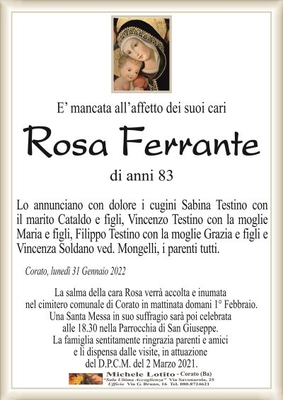 E’ mancata all’affetto dei suoi cari
Rosa Ferrante
di anni 83 
Lo annunciano con dolore i cugini Sabina Testino con
il marito Cataldo e figli, Vincenzo Testino con la moglie
Maria e figli, Filippo Testino con la moglie Grazia e figli e
Vincenza Soldano ved. Mongelli, i parenti tutti
Corato, lunedì 31 Gennaio 2022
La salma della cara Rosa verrà accolta e inumata
nel cimitero comunale di Corato in mattinata domani 1° Febbraio.
Una Santa Messa in suo suffragio sarà poi celebrata
alle 18.30 nella Parrocchia di San Giuseppe.
La famiglia sentitamente ringrazia parenti e amici
e li dispensa dalle visite, in attuazione
del D.P.C.M. del 2 Marzo 2021.