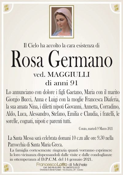 Il Cielo ha accolto la cara esistenza di
Rosa Germano
ved. MAGGIULLI
di anni 91
Lo annunciano con dolore i figli Gaetano, Maria con il marito
Giorgio Bucci, Anna e Luigi con la moglie Francesca Diaferia,
la sua amata Nina, i diletti nipoti Giovanni, Annetta, Corradino,
Aldo, Luca, Alessandro, Stefano, Emilia e Claudia, i fratelli, le
sorelle, cognati, nipoti e parenti tutti.
Corato, martedì 9 Marzo 2021
La Santa Messa sarà celebrata domani 10 c.m alle ore 9.30 nella
Parrocchia di Santa Maria Greca.
La famiglia cortesemente ringrazia quanti vorranno esprimere
la loro vicinanza dispensandoli dalle visite e dalle condoglianze
in ottemperanza al D.P.C.M. del 14 gennaio 2021.
