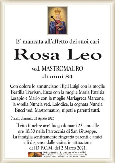 E’ mancata all’affetto dei suoi cari
ROSA LEO
ved. MASTROMAURO
di anni 84
Con dolore lo annunciano i figli Luigi con la moglie
Bertilla Trevisan, Enzo con la moglie Maria Patrizia
Losapio e Mario con la moglie Mariagreca Marcone,
la sorella Nunzia ved. Loiodice, la cognata Nunzia
Bucci ved. Mastromauro, nipoti e parenti tutti.
Corato, domenica 21 Agosto 2022
Il rito funebre avrà luogo domani 22 c.m. alle
ore 10:30 nella Parrocchia di San Giuseppe.
La famiglia sentitamente ringrazia parenti e amici
e li dispensa dalle visite, in attuazione
del D.P.C.M. del 2 Marzo 2021.