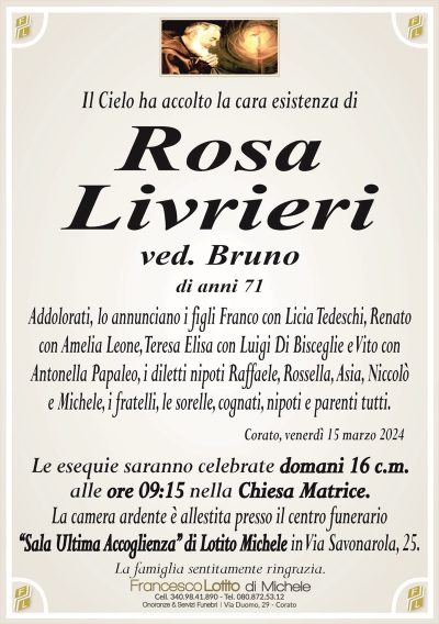 Il Cielo ha accolto la cara esistenza diRosa
Livrieri
ved. Bruno
di anni 71
Addolorati, lo annunciano i figli Franco con Licia Tedeschi, Renato
con Amelia Leone, Teresa Elisa con Luigi Di Bisceglie e Vito con
Antonella Papaleo, i diletti nipoti Raffaele, Rossella, Asia, Niccolò
e Michele, i fratelli, le sorelle, cognati, nipoti e parenti tutti.
Corato, venerdì 15 marzo 2024
Le esequie saranno celebrate domani 16 c.m.
alle ore 09:15 nella Chiesa Matrice.
La camera ardente è allestita presso il centro funerario
‘‘Sala Ultima Accoglienza’’ di Lotito Michele in Via Savonarola, 25.
La famiglia sentitamente ringrazia.