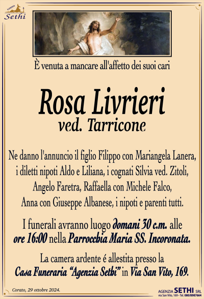 E’ venuta a mancare all’affetto dei suoi cari
Rosa Livrieri
ved. Tarricone
Ne danno l’annuncio il figlio Filippo con Mariangela Lanera, i diletti nipoti Aldo e Liliana, i cognati Silvia ved. Zitoli, Angelo Faretra, Raffaella con Michele Falco, Anna con Giuseppe Albanese, i nipoti e parenti tutti.
I funerali avranno luogo domani 30 c.m. alle ore 16:00 nella Parrocchia Maria Ss. Incoronata.
La camera ardente é allestita presso la Casa Funeraria "Agenzia Sethi" in Via San Vito, 169.