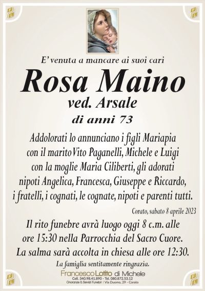 E’ venuta a mancare ai suoi cariRosa Maino
ved. Arsale
di anni 73
Addolorati lo annunciano i figli Mariapia
con il marito Vito Paganelli, Michele, Luigi
con la moglie Maria Ciliberti, gli addolorati
nipoti Angelica, Francesca, Giuseppe e Riccardo,
i fratelli, i cognati, le cognate, nipoti e parenti tutti.
Corato, sabato 8 aprile 2023
Il rito funebre avrà luogo oggi 8 c.m. alle
ore 15:30 nella Parrocchia del Sacro Cuore.
La salma sarà accolta in chiesa alle ore 12:30.
La famiglia sentitamente ringrazia.