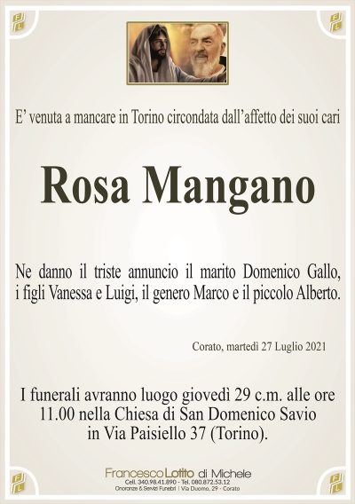E’ venuta a mancare in Torino circondata dall’affetto dei suoi cari
Rosa Mangano
Ne danno il triste annuncio il marito Domenico Gallo,
i figli Vanessa e Luigi, il genero Marco e il piccolo Alberto.
Corato, martedì 27 Luglio 2021
I funerali avranno luogo giovedì 29 c.m. alle ore
11.00 nella Chiesa di San Domenico Savio
in Via Paisiello 37 (Torino).