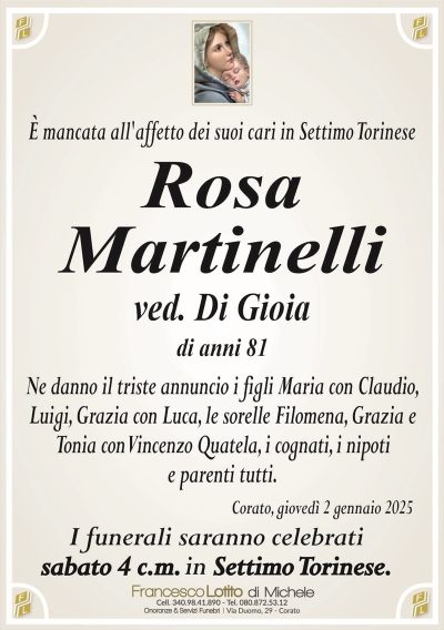 È mancata all’affetto dei suoi cari in Settimo Torinese Rosa
Martinelli
ved. Di Gioia
di anni 81
Ne danno il triste annuncio i figli Maria con Claudio,
Luigi, Grazia con Luca, le sorelle Filomena, Grazia e
Tonia con Vincenzo Quatela, i cognati, i nipoti
e parenti tutti.
Corato, giovedì 2 gennaio 2025
I funerali saranno celebrati
sabato 4 c.m. in Settimo Torinese.