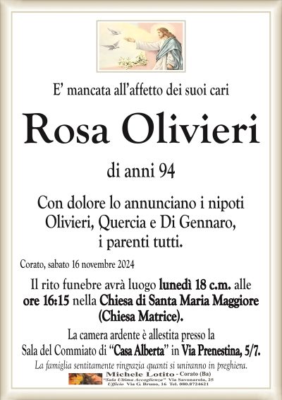 E’ mancata all’affetto dei suoi cariRosa
Olivieri
di anni 94
Il rito funebre avrà luogo lunedì 18 c.m. alle
ore 16:15 nella Chiesa di Santa Maria Maggiore
(Chiesa Matrice).
La camera ardente è allestita presso la
Sala del Commiato di ‘‘Casa Alberta’’ in Via Prenestina.
La famiglia sentitamente ringrazia quanti si uniranno in preghiera.