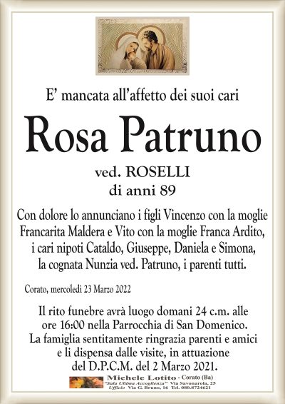 E’ mancata all’affetto dei suoi cariRosa Patruno
di anni 89
ved. PATRUNO
Corato, mercoledì 23 Marzo 2022
Il rito funebre avrà luogo domani 24 c.m. alle
ore 16:00 nella Parrocchia di San Domenico.
La famiglia sentitamente ringrazia parenti e amici
e li dispensa dalle visite, in attuazione
del D.P.C.M. del 2 Marzo 2021.
di anni 89
Con dolore lo annunciano i figli Vincenzo con la moglie
Francarita Maldera e Vito con la moglie Franca Ardito,
i cari nipoti Cataldo, Giuseppe, Daniela e Simona,
la cognata Nunzia ved. Patruno, i parenti tutti.