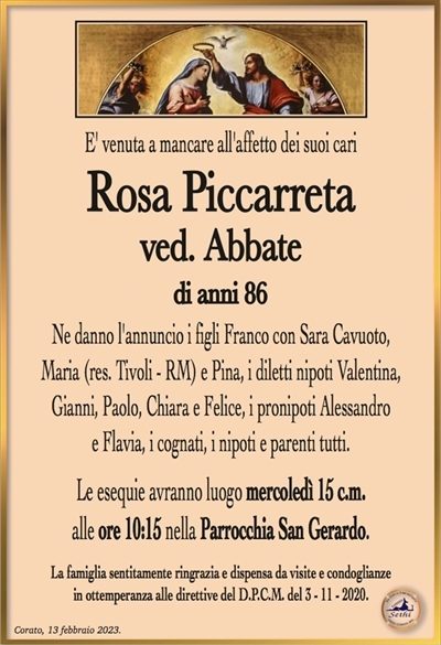 E’ venuta a mancare all’affetto dei suoi cari,all’età di 86 anni
Rosa Piccarreta
ved. abbate
Ne danno l’annuncio i figli Franco con Sara Cavuoto,
Maria (res. Tivoli – RM) e Pina, i diletti nipoti Valentina,
Gianni, Paolo, Chiara e Felice, i pronipoti Alessandro
e Flavia, i cognati, i nipoti e parenti tutti.
Le esequie avranno luogo mercoledì 15 c.m.
alle ore 10:15 nella Parrocchia San Gerardo.
La famiglia sentitamente ringrazia e dispensa da visite e condoglianze
in ottemperanza alle direttive del D.P.C.M. del 3 – 11 – 2020.