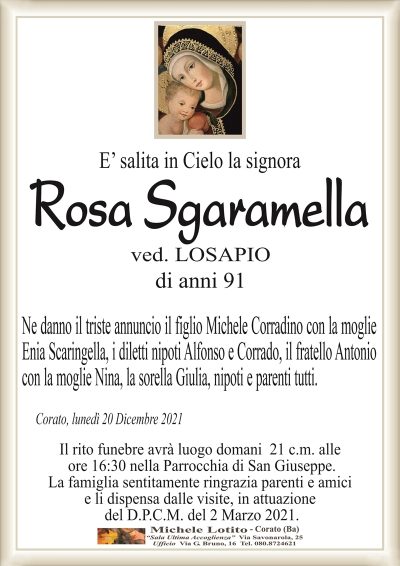 E’ salita in Cielo la signoraRosa Sgaramella
di anni 91
ved. LOSAPIO
Ne danno il triste annuncio il figlio Michele Corradino con la moglie
Enia Scaringella, i diletti nipoti Alfonso e Corrado, il fratello Antonio
con la moglie Nina, la sorella Giulia, nipoti e parenti tutti.
Corato, lunedì 20 Dicembre 2021
Il rito funebre avrà luogo domani 21 c.m. alle
ore 16:30 nella Parrocchia di San Giuseppe.
La famiglia sentitamente ringrazia parenti e amici
e li dispensa dalle visite, in attuazione
del D.P.C.M. del 2 Marzo 2021.