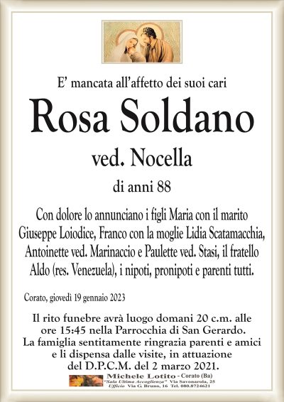 E’ mancata all’affetto dei suoi cariRosa Soldano
ved. Nocella
di anni 88
Con dolore lo annunciano i figli Maria con il marito
Giuseppe Loiodice, Franco con la moglie Lidia Scatamacchia,
Antoinette ved. Marinaccio e Paulette ved. Stasi, il fratello
Aldo (res. Venezuela), i nipoti, pronipoti e parenti tutti.
Corato, giovedì 19 gennaio 2023
Il rito funebre avrà luogo domani 20 c.m. alle
ore 15:45 nella Parrocchia di San Gerardo.
La famiglia sentitamente ringrazia parenti e amici
e li dispensa dalle visite, in attuazione
del D.P.C.M. del 2 marzo 2021.