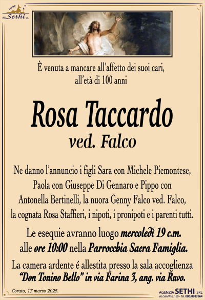 È venuta a mancare all’affetto dei suoi cari, all’età di 100 anni
Rosa Taccardo
ved. Falco
Ne danno l’annuncio i figli Sara con Michele Piemontese, Paola con Giuseppe Di Gennaro e Pippo con Antonella Bertinelli, la nuora Genny Falco ved. Falco, la cognata Rosa Staffieri, i nipoti, i pronipoti e i parenti tutti.
Le esequie avranno luogo mercoledì 19 c.m. alle ore 10:00 nella parrocchia sacra famiglia
La camera ardente è allestita presso la sala accoglienza Don Tonino bello in via Farina 3, angolo via Ruvo.