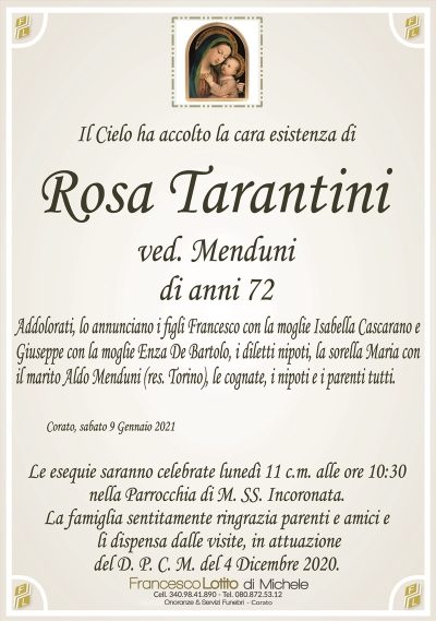 Il Cielo ha accolto la cara esistenza di
Rosa Tarantini
ved. Menduni
di anni 72
Addolorati, lo annunciano i figli Francesco con la moglie Isabella Cascarano e
Giuseppe con la moglie Enza De Bartolo, i diletti nipoti, la sorella Maria con
il marito Aldo Menduni (res. Torino), le cognate, i nipoti e i parenti tutti.
Corato, sabato 9 Gennaio 2021
Le esequie saranno celebrate lunedì 11 c.m. alle ore 10:30
nella Parrocchia di M. SS. Incoronata.
La famiglia sentitamente ringrazia parenti e amici e
li dispensa dalle visite, in attuazione
del D. P. C. M. del 4 Dicembre 2020.
