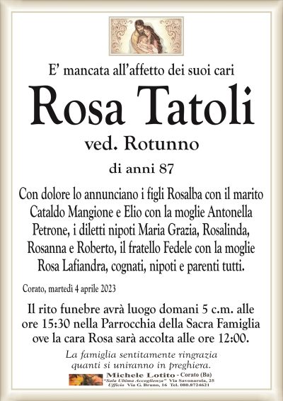 E’ mancata all’affetto dei suoi cariRosa
Tatoli
ved. Rotunno
di anni 87
Con dolore lo annunciano i figli Rosalba con il marito
Cataldo Mangione e Elio con la moglie Antonella
Petrone, i diletti nipoti Maria Grazia, Rosalinda,
Rosanna e Roberto, il fratello Fedele con la moglie
Rosa Lafiandra, cognati, nipoti e parenti tutti.
Corato, martedì 4 aprile 2023
Il rito funebre avrà luogo domani 5 c.m. alle
ore 15:30 nella Parrocchia della Sacra Famiglia
ove la cara Rosa sarà accolta alle ore 12:00.
La famiglia sentitamente ringrazia
quanti si uniranno in preghiera.