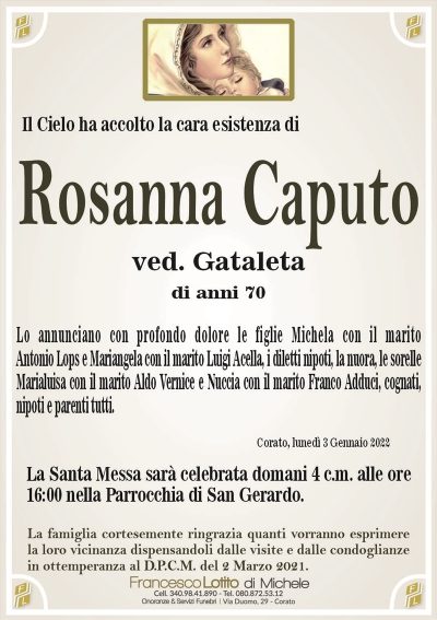 Il Cielo ha accolto la cara esistenza diRosanna Caputo
ved. Gataleta
di anni 70
Lo annunciano con profondo dolore le figlie Michela con il marito
Antonio Lops e Mariangela, i diletti nipoti, il genero, la nuora, le sorelle
Marialuisa con il marito Aldo Vernice e Nuccia con il marito Franco Adduci,
cognati, nipoti e parenti tutti.
Corato, lunedì 3 Gennaio 2022
La Santa Messa sarà celebrata domani 4 c.m. alle ore
16:00 nella Parrocchia di San Gerardo.
La famiglia cortesemente ringrazia quanti vorranno esprimere
la loro vicinanza dispensandoli dalle visite e dalle condoglianze
in ottemperanza al D.P.C.M. del 2 Marzo 2021.