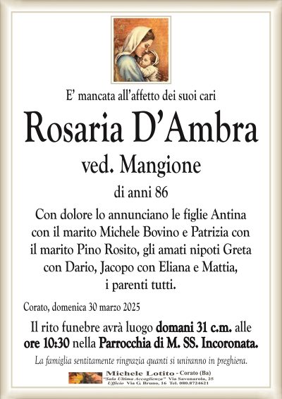 E’ mancata all’affetto dei suoi cariRosaria D’Ambra
ved. Mangione
di anni 86
Con dolore lo annunciano le figlie Antina
con il marito Michele Bovino e Patrizia con
il marito Pino Rosito, gli amati nipoti Greta
con Dario, Jacopo con Eliana e Mattia,
i parenti tutti.
Corato, domenica 30 marzo 2025
Il rito funebre avrà luogo domani 31 c.m. alle
ore 10:30 nella Parrocchia di M. SS. Incoronata.
La famiglia sentitamente ringrazia quanti si uniranno in preghiera.