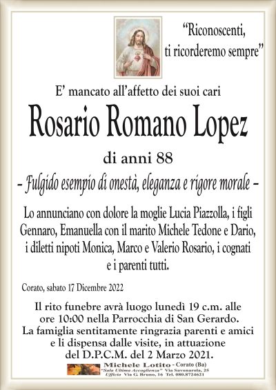 ‘‘Riconoscenti,ti ricorderemo sempre’’
E’ mancato all’affetto dei suoi cari
Rosario Romano Lopez
di anni 88
Fulgido esempio di onestà, eleganza e rigore morale
Lo annunciano con dolore la moglie Lucia Piazzolla, i figli
Gennaro, Emanuella con il marito Michele Tedone e Dario,
i diletti nipoti Monica, Marco e Valerio Rosario, i cognati
e i parenti tutti.
Corato, sabato 17 Dicembre 2022
Il rito funebre avrà luogo lunedì 19 c.m. alle
ore 10:00 nella Parrocchia di San Gerardo.
La famiglia sentitamente ringrazia parenti e amici
e li dispensa dalle visite, in attuazione
del D.P.C.M. del 2 Marzo 2021.
