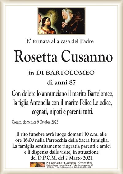 E’ tornata alla casa del PadreRosetta Cusanno
in DI BARTOLOMEO
di anni 87
Con dolore lo annunciano il marito Bartolomeo,
la figlia Antonella con il marito Felice Loiodice,
cognati, nipoti e parenti tutti.
Corato, domenica 9 Ottobre 2022
Il rito funebre avrà luogo domani 10 c.m. alle
ore 16:00 nella Parrocchia della Sacra Famiglia.
La famiglia sentitamente ringrazia parenti e amici
e li dispensa dalle visite, in attuazione
del D.P.C.M. del 2 Marzo 2021.