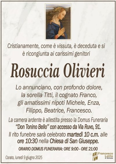Cristianamente, come è vissuta, è deceduta e siè ricongiunta ai carissimi genitori
Rosuccia Olivieri
Lo annunciano, con profondo dolore,
la sorella Titti, il cognato Franco,
gli amatissimi nipoti Michele, Enza,
Filippo, Beatrice, Francesco.
La camera ardente è allestita presso la Domus Funeraria
‘‘Don Tonino Bello’’ con accesso da Via Ruvo, 91.
Il rito funebre sarà celebrato martedì 10 c.m. alle
ore 10:30 nella Chiesa di San Giuseppe.
ORARIO DOMUS FUNERARIA: ORE 9:00 – ORE 21:00
Corato, lunedì 9 giugno 2025