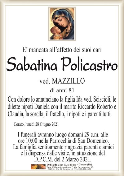 E’ mancata all’affetto dei suoi cari 
Sabatina Policastro
ved. MAZZILLO
di anni 81
Con dolore lo annunciano la figlia Ida ved. Sciscioli, le
dilette nipoti Daniela con il marito Riccardo Roberto e
Claudia, la sorella, il fratello, i nipoti e i parenti tutti.
Corato, lunedì 28 Giugno 2021
I funerali avranno luogo domani 29 c.m. alle
ore 10:00 nella Parrocchia di San Domenico.
La famiglia sentitamente ringrazia parenti e amici
e li dispensa dalle visite, in attuazione del
D.P.C.M. del 2 Marzo 2021.