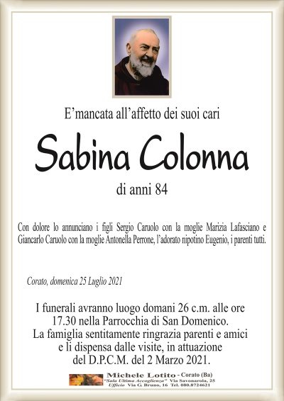 E’mancata all’affetto dei suoi cari
Sabina Colonna
di anni 84
Con dolore lo annunciano i figli Sergio Caruolo con la moglie Marizia Lafasciano e
Giancarlo Caruolo con la moglie Antonella Perrone, l’adorato nipotino Eugenio, i parenti tutti.
Corato, domenica 25 Luglio 2021
I funerali avranno luogo domani 26 c.m. alle ore
17.30 nella Parrocchia di San Domenico.
La famiglia sentitamente ringrazia parenti e amici
e li dispensa dalle visite, in attuazione
del D.P.C.M. del 2 Marzo 2021.