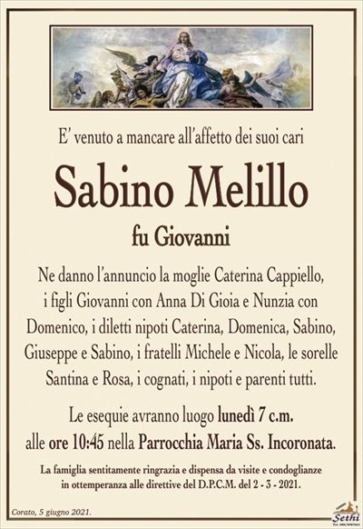 E’ venuto a mancare all’affetto dei suoi cari
Sabino Melillo
fu Giovanni
Ne danno l’annuncio la moglie Caterina Cappiello,
i figli Giovanni con Anna Di Gioia e Nunzia con
Domenico, i diletti nipoti Caterina, Domenica, Sabino, Giuseppe e Sabino, i fratelli Michele e Nicola, le sorelle Santina e Rosa, i cognati, i nipoti e parenti tutti.
Le esequie avranno luogo lunedì 7 c.m.
alle ore 10:45 nella Parrocchia Maria Ss. Incoronata.
La famiglia sentitamente ringrazia e dispensa da visite e condoglianze
in ottemperanza alle direttive del D.P.C.M. del 2 – 3 – 2021.