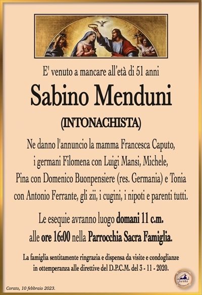 E’ venuto a mancare all’età di 51 anni
Sabino Menduni
(INTONACHISTA)
Ne danno l’annuncio la mamma Francesca Caputo,
i germani Filomena con Luigi Mansi, Michele,
Pina con Domenico Buonpensiere (res. Germania) e Tonia
con Antonio Ferrante, gli zii, i cugini, i nipoti e parenti tutti.
Le esequie avranno luogo domani 11 c.m.
alle ore 16:00 nella Parrocchia Sacra Famiglia.
La famiglia sentitamente ringrazia e dispensa da visite e condoglianze
in ottemperanza alle direttive del D.P.C.M. del 3 – 11 – 2020.