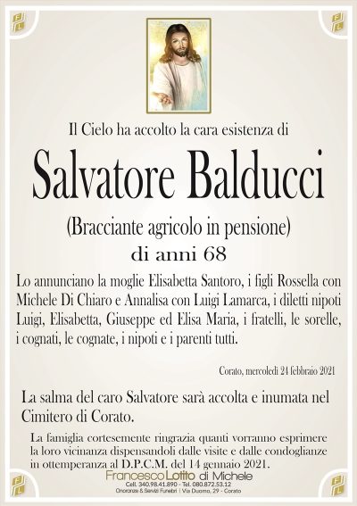 Il Cielo ha accolto la cara esistenza di
Salvatore Balducci
(Bracciante agricolo in pensione)
di anni 68
Lo annunciano la moglie Elisabetta Santoro, i figli Rossella con
Michele Di Chiaro e Annalisa con Luigi Lamarca, i diletti nipoti
Luigi, Elisabetta, Giuseppe ed Elisa Maria, i fratelli, le sorelle,
i cognati, le cognate, i nipoti e i parenti tutti.
Corato, mercoledì 24 febbraio 2021
La salma del caro Salvatore sarà accolta e inumata nel
Cimitero di Corato.
La famiglia cortesemente ringrazia quanti vorranno esprimere
la loro vicinanza dispensandoli dalle visite e dalle condoglianze
in ottemperanza al D.P.C.M. del 14 gennaio 2021.