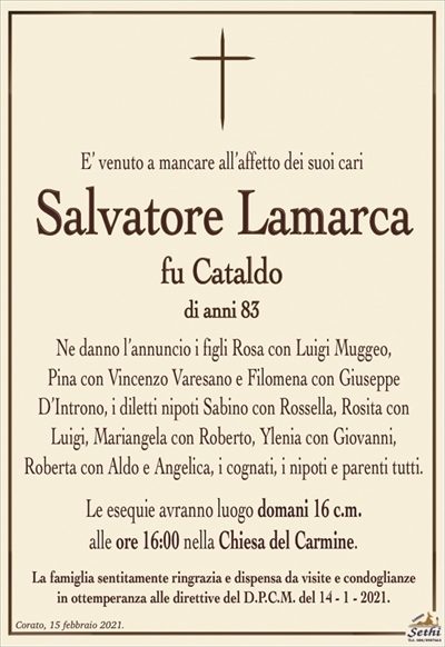 E’ venuto a mancare all’affetto dei suoi cari
Salvatore Lamarca
fu Cataldo
di anni 83
Ne danno l’annuncio i figli Rosa con Luigi Muggeo,
Pina con Vincenzo Varesano e Filomena con Giuseppe D’Introno, i diletti nipoti Sabino con Rossella, Rosita con Luigi, Mariangela con Roberto, Ylenia con Giovanni,
Roberta con Aldo e Angelica, i cognati, i nipoti e parenti tutti.
Le esequie avranno luogo domani 16 c.m.
alle ore 16:00 nella Chiesa del Carmine.
La famiglia sentitamente ringrazia e dispensa da visite e condoglianze
in ottemperanza alle direttive del D.P.C.M. del 14 – 1 – 2021.