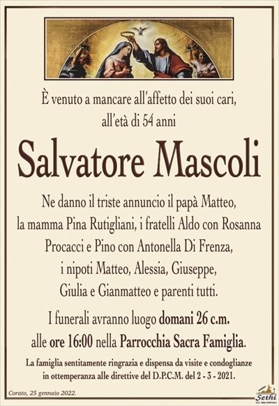 È venuto a mancare all’affetto dei suoi cari,all’età di 54 anni
Salvatore MAscoli
Ne danno il triste annuncio il papà Matteo,
la mamma Pina Rutigliani, i fratelli Aldo con Rosanna
Procacci e Pino con Antonella Di Frenza,
i nipoti Matteo, Alessia, Giuseppe, Giulia, Gianmatteo
e parenti tutti.
I funerali avranno luogo domani 26 c.m.
alle ore 16:00 nella Parrocchia Sacra Famiglia.
La famiglia sentitamente ringrazia e dispensa da visite e condoglianze
in ottemperanza alle direttive del D.P.C.M. del 2 – 3 – 2021.