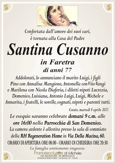 Confortata dall’amore dei suoi cari, è tornata alla Casa del Padre
Santina Cusanno
in Faretra
di anni 77
Addolorati, lo annunciano il marito Luigi, i figli
Pino con Annalisa Mangione, Antonella con Vito Vangi
e Marilena con Nicola Diaferia, i diletti nipoti Lucrezia,
Domenico, Luisiana, Antonio Luigi, Luigi, Michele e
Annarita, i fratelli, le sorelle, cognati, nipoti e parenti tutti.
Corato, martedì 8 aprile 2025
Le esequie saranno celebrate domani 9 c.m. alle
ore 16:00 nella Parrocchia di San Domenico.
La camera ardente è allestita presso la sala di commiato
della RH Regeneration Home in Via Della Macina, 60.
ORARIO DI APERTURA ORE 08:00 – ORARIO DI CHIUSURA ORE 20:30