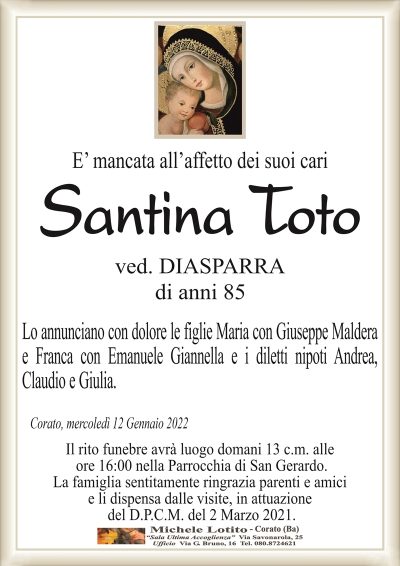 E’ mancata all’affetto dei suoi cariSantina Toto
di anni 85
ved. DIASPARRA
Corato, mercoledì 12 Gennaio 2022
Lo annunciano con dolore le figlie Maria con Giuseppe Maldera
e Franca con Emanuele Giannella e i diletti nipoti Andrea,
Claudio e Giulia.
Il rito funebre avrà luogo lunedì 13 c.m. alle
ore 16:00 nella Parrocchia di San Gerardo.
La famiglia sentitamente ringrazia parenti e amici
e li dispensa dalle visite, in attuazione
del D.P.C.M. del 2 Marzo 2021.