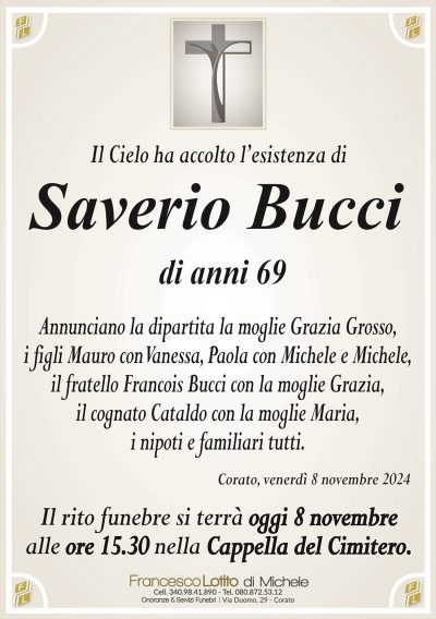 Il Cielo ha accolto l’esistenza di Bucci Saverio
di anni
69
Annunciano la dipartita la moglie Grazia Grosso, i figli Mauro con Vanessa, Paola con Michele e Michele, il fratello Bucci Francois con la moglie Grazia, il cognato Cataldo con la moglie Maria i nipoti e familiari tutti.
Il rito funebre si terrà l’ 8 novembre alle ore 15.30 nella cappella del cimitero .