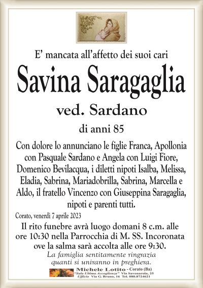E’ mancata all’affetto dei suoi cari Savina Saragaglia
ved. Sardano
di anni 85
Con dolore lo annunciano le figlie Franca, Apollonia
con Pasquale Sardano e Angela con Luigi Fiore,
Domenico Bevilacqua, i diletti nipoti Isalba, Melissa,
Eladia, Sabrina, Mariadobrilla, Sabrina, Marcella e
Aldo, il fratello Vincenzo con Giuseppina Saragaglia,
nipoti e parenti tutti.
Corato, venerdì 7 aprile 2023
Il rito funebre avrà luogo domani 8 c.m. alle
ore 10:30 nella Parrocchia di M. SS. Incoronata
ove la salma sarà accolta alle ore 9:30.
La famiglia sentitamente ringrazia
quanti si uniranno in preghiera.