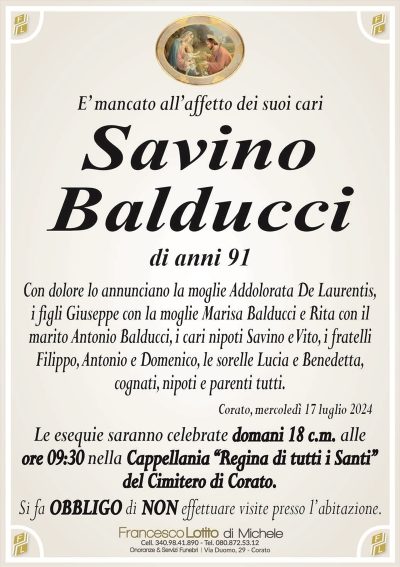 E’ mancato all’affetto dei suoi cariSavino
Balducci
di anni 91
Con dolore lo annunciano la moglie Addolorata De Laurentis,
i figli Giuseppe con la moglie Marisa Balducci e Rita con il
marito Antonio Balducci, i cari nipoti Savino e Vito, i fratelli
Filippo, Antonio e Domenico, le sorelle Lucia e Benedetta,
cognati, nipoti e parenti tutti.
Corato, mercoledì 17 luglio 2024
Le esequie saranno celebrate domani 18 c.m. alle
ore 09:30 nella Cappellania ‘‘Regina di tutti i Santi’’
del Cimitero di Corato.
Si fa OBBLIGO di NON effettuare visite presso l’abitazione.