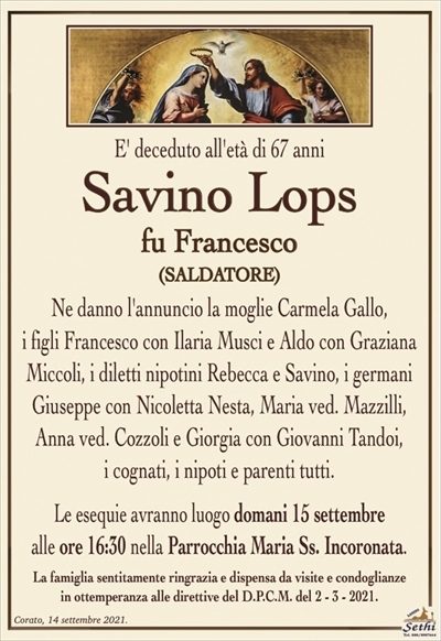 E’ deceduto all’età di 67 anni
Savino Lops
fu Francesco
(saldatore)
Ne danno l’annuncio la moglie Carmela Gallo,
i figli Francesco con Ilaria Musci e Aldo con Graziana Miccoli, i diletti nipotini Rebecca e Savino, i germani Giuseppe con Nicoletta Nesta, Maria ved. Mazzilli, Anna ved. Cozzoli e Giorgia con Giovanni Tandoi,
i cognati, i nipoti e parenti tutti.
Le esequie avranno luogo domani 15 settembre
alle ore 16:30 nella Parrocchia Maria Ss. Incoronata.
La famiglia sentitamente ringrazia e dispensa da visite e condoglianze
in ottemperanza alle direttive del D.P.C.M. del 2 – 3 – 2021.