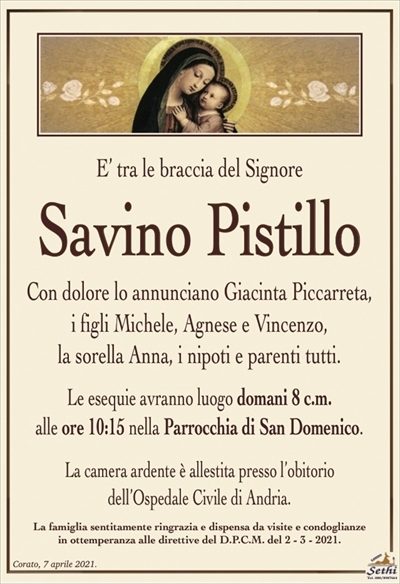 E’ tra le braccia del Signore
Savino Pistillo
Con dolore lo annunciano Giacinta Piccarreta,
i figli Michele, Agnese e Vincenzo,
la sorella Anna, i nipoti e parenti tutti.
Le esequie avranno luogo domani 8 c.m.
alle ore 10:15 nella Parrocchia di San Domenico.
La camera ardente è allestita presso l’obitorio
dell’Ospedale Civile di Andria.
La famiglia sentitamente ringrazia e dispensa da visite e condoglianze
in ottemperanza alle direttive del D.P.C.M. del 2 – 3 – 2021.