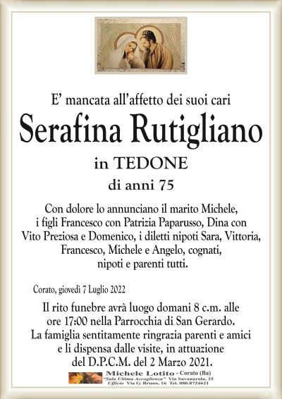 E’ mancata all’affetto dei suoi cariSerafina Rutigliano
di anni 75
in TEDONE
di anni 75
Con dolore lo annunciano il marito Michele,
i figli Francesco con Patrizia Paparusso, Dina con
Vito Preziosa e Domenico, i diletti nipoti Sara, Vittoria,
Francesco, Michele e Angelo, cognati,
nipoti e parenti tutti.
Corato, giovedì 7 Luglio 2022
Il rito funebre avrà luogo domani 8 c.m. alle
ore 17:00 nella Parrocchia di San Gerardo.
La famiglia sentitamente ringrazia parenti e amici
e li dispensa dalle visite, in attuazione
del D.P.C.M. del 2 Marzo 2021.