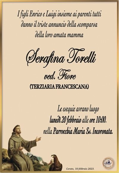 I figli Enrico e Luigi insieme ai parenti tutti
danno il triste annuncio della scomparsa
della loro amata mamma
Serafina Torelli
ved. Fiore
(TERZIARIA FRANCESCANA)
Le esequie avrano luogo
lunedì 20 febbraio alle ore 10:00.
nella Parrocchia Maria Ss. Incoronata.