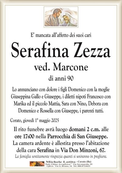 E’ mancata all’affetto dei suoi cariSerafina Zezza
ved. Marcone
di anni 90
Lo annunciano con dolore i figli Domenico con la moglie
Giuseppina Gallo e Giuseppe, i diletti nipoti Francesco con
Marika ed il piccolo Mattia, Sara con Nino, Debora con
Domenico e Rossella con Giuseppe, i parenti tutti.
Corato, giovedì 1° maggio 2025
Il rito funebre avrà luogo domani 2 c.m. alle
ore 17:00 nella Parrocchia di San Giuseppe.
La camera ardente è allestita presso l’abitazione
della cara Serafina in Via Don Minzoni, 67.
La famiglia sentitamente ringrazia quanti si uniranno in preghiera.