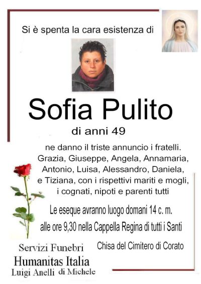 Si è spenta la cara esistenza di Sofia Pulito di anni 49 Ne danno il triste annuncio i fratelli: Grazia, Giuseppe, Angela,Annamaria, Antonio, Luisa, Alessandro, Daniela e Tiziana  con i rispettivi mariti e Mogli, i cognati, nipoti e parenti tutti. Le esequie avranno luogo domani c.m. alle ore 9,30 nella Cappella Regina di tutti i Santi (CIMITERO DI CORATO