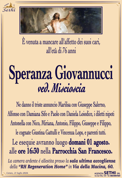 È venuta a mancare all’affetto dei suoi cari, all’età di 76 anni
Speranza Giovannucci
ved. Miscioscia
Ne danno il triste annuncio Marilisa con Giuseppe Salerno, Alfonso con Damiana Sifo e Paolo con Daniela Loiodice, i diletti nipoti Antonella con Nico, Miriana, Antonio, Filippo, Giuseppe e Filippo, le cognate Giustina Gattulli e Vincenza Lops, e parenti tutti.
I funerali avranno luogo domani 1 c.m. alle ore 16:30 nella Parrocchia San Francesco.
La camera ardente è allestita presso la sala ultima accoglienza della RH Regeneration Home in Via della Macina 60