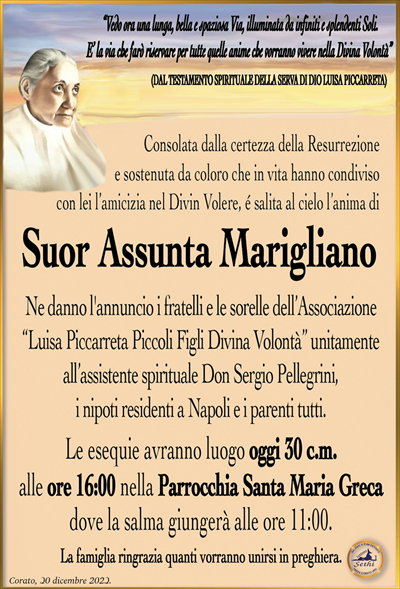 “Vedo ora una lunga, bella e spaziosa Via, illuminata da infiniti e splendenti Soli.E’ la via che farò riservare per tutte quelle anime che vorranno vivere nella Divina Volontà”
(DAL TESTAMENTO SPIRITUALE DELLA SERVA DI DIO LUISA PICCARRETA)
Consolata dalla certezza della Resurrezione e sostenuta da coloro che
in vita hanno condiviso con lei l’amicizia nel Divin Volere,
é salita al cielo l’anima di
Suor Assunta Marigliano
Ne danno l’annuncio i fratelli e le sorelle dell’Associazione
“Luisa Piccarreta Piccoli Figli Divina Volontà” unitamente all’assistente
spirituale Don Sergio Pellegrini, i nipoti residenti a Napoli e i parenti tutti.
La celebrazione delle si svolgerà oggi 30 c.m.
alle ore 16:00 nella Parrocchia Santa Maria Greca
dove la salma giungerà alle ore 11:00.
