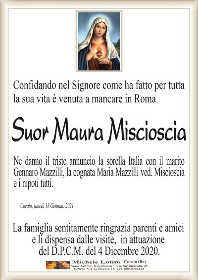 Confidando nel Signore come ha fatto per tuttala sua vita è venuta a mancare in Roma 
Suor Maura Miscioscia
Ne danno il triste annuncio la sorella Italia con il marito
Gennaro Mazzilli, la cognata Maria Mazzilli ved. Miscioscia
e i nipoti tutti.
Corato, lunedì 18 Gennaio 2021
La famiglia sentitamente ringrazia parenti e amici
e li dispensa dalle visite, in attuazione
del D.P.C.M. del 4 Dicembre 2020.